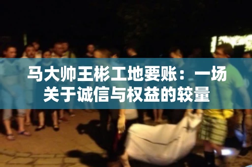 马大帅王彬工地要账:一场关于诚信与权益的较量 马大帅王彬工地要账:一场关于诚信与权益的较量