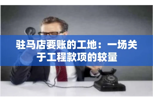驻马店要账的工地：一场关于工程款项的较量