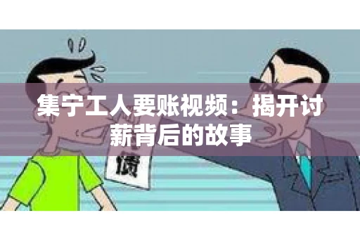 集宁工人要账视频：揭开讨薪背后的故事