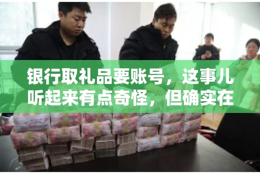 银行取礼品要账号,这事儿听起来有点奇怪,但确实在生活中时有发生。最近,就有朋友问我,为什么银行在取礼品时需要提供账号信息。这让我想起了自己之前的一次经历,于是决定和大家聊聊这个话题。 银行取礼品要账号,这事儿听起来有点奇怪,但确实在生活中时有发生。最近,就有朋友问我,为什么银行在取礼品时需要提供账号信息。这让我想起了自己之前的一次经历,于是决定和大家聊聊这个话题。