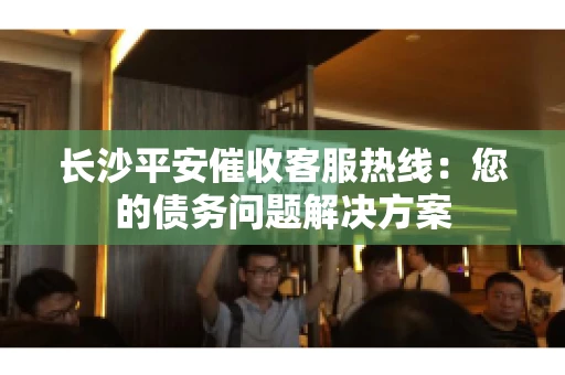 长沙平安催收客服热线:您的债务问题解决方案 长沙平安催收客服热线:您的债务问题解决方案